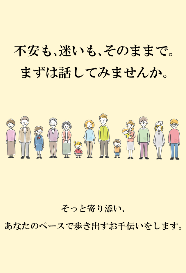 不安も､迷いも､そのままで｡まずは話してみませんか｡そっと寄り添い、あなたのペースで歩き出すお手伝いをします。